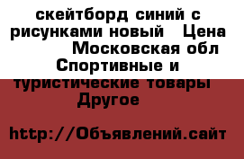 скейтборд синий с рисунками новый › Цена ­ 1 750 - Московская обл. Спортивные и туристические товары » Другое   